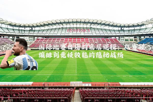 国际比赛日历的底层逻辑：从赛程编排到竞技效能的隐秘战场